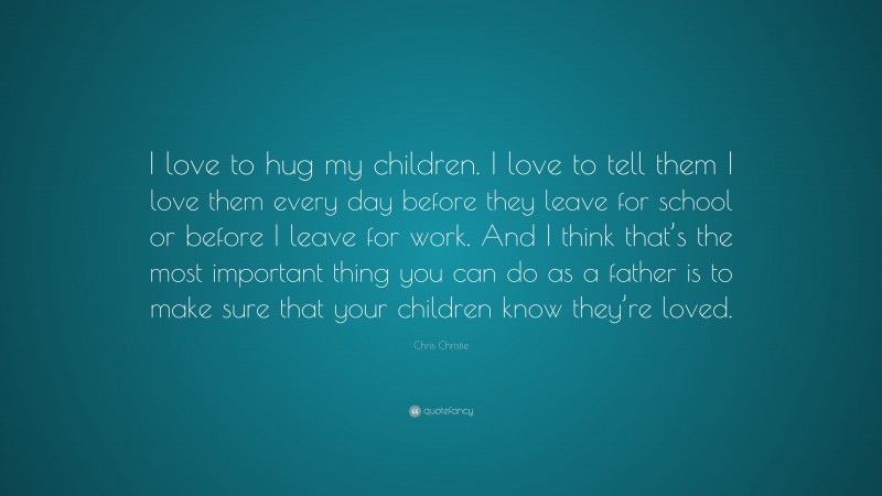 Chris Christie Quote: “I love to hug my children. I love to tell them I love them every day before they leave for school or before I leave for work. And I think that’s the most important thing you can do as a father is to make sure that your children know they’re loved.”