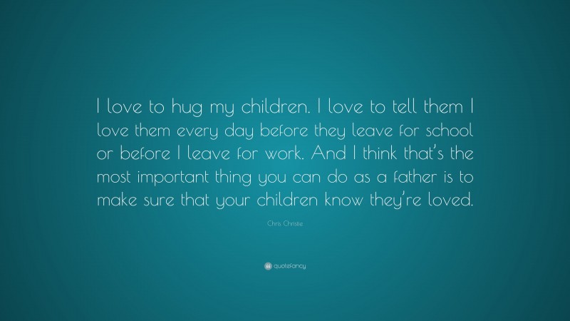 Chris Christie Quote: “I love to hug my children. I love to tell them I love them every day before they leave for school or before I leave for work. And I think that’s the most important thing you can do as a father is to make sure that your children know they’re loved.”