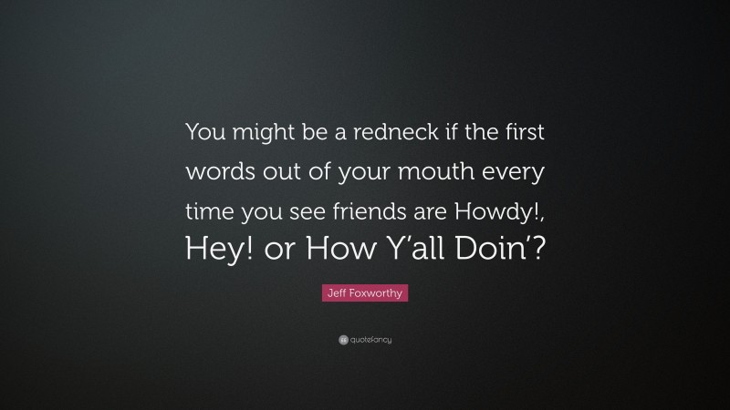 Jeff Foxworthy Quote: “You might be a redneck if the first words out of your mouth every time you see friends are Howdy!, Hey! or How Y’all Doin’?”