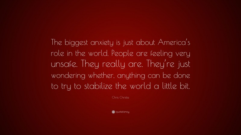 Chris Christie Quote: “The biggest anxiety is just about America’s role in the world. People are feeling very unsafe. They really are. They’re just wondering whether, anything can be done to try to stabilize the world a little bit.”
