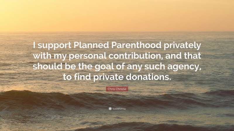 Chris Christie Quote: “I support Planned Parenthood privately with my personal contribution, and that should be the goal of any such agency, to find private donations.”
