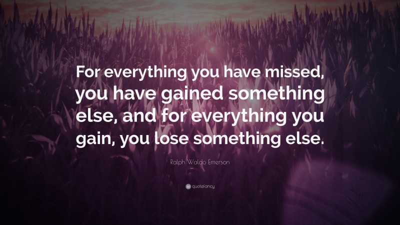 Ralph Waldo Emerson Quote: “For everything you have missed, you have gained something else, and for everything you gain, you lose something else.”