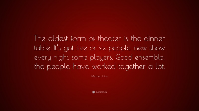 Michael J. Fox Quote: “The oldest form of theater is the dinner table. It’s got five or six people, new show every night, same players. Good ensemble; the people have worked together a lot.”