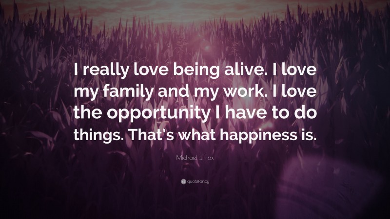 Michael J. Fox Quote: “I really love being alive. I love my family and my work. I love the opportunity I have to do things. That’s what happiness is.”