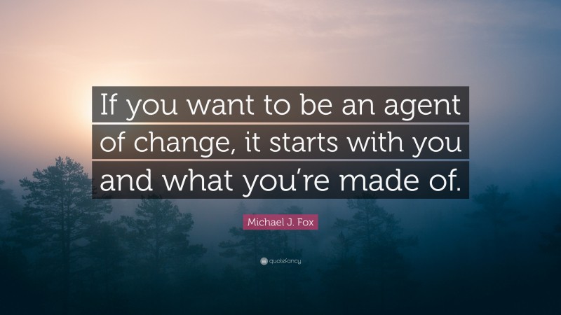 Michael J. Fox Quote: “If you want to be an agent of change, it starts with you and what you’re made of.”