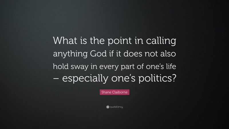 Shane Claiborne Quote: “What is the point in calling anything God if it does not also hold sway in every part of one’s life – especially one’s politics?”