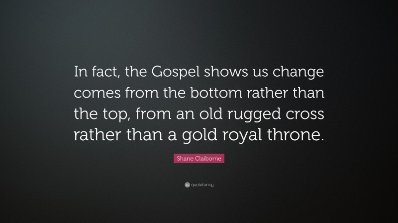 Shane Claiborne Quote: “In fact, the Gospel shows us change comes from the bottom rather than the top, from an old rugged cross rather than a gold royal throne.”