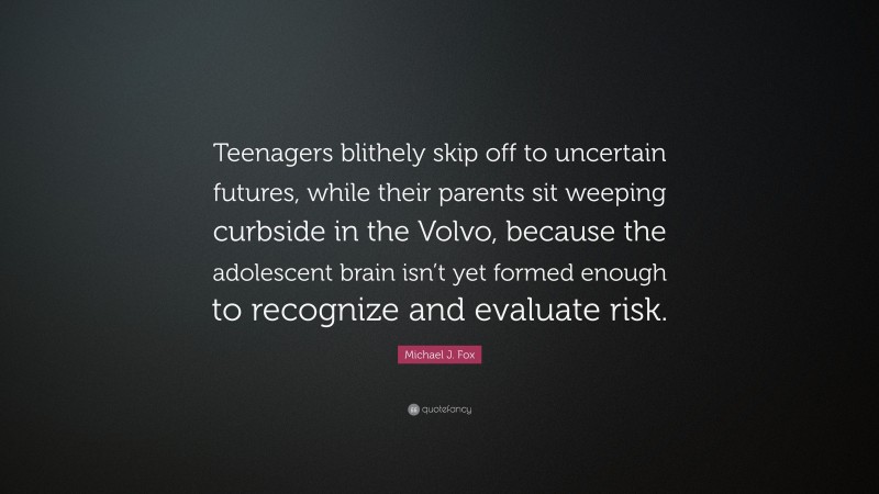 Michael J. Fox Quote: “Teenagers blithely skip off to uncertain futures, while their parents sit weeping curbside in the Volvo, because the adolescent brain isn’t yet formed enough to recognize and evaluate risk.”