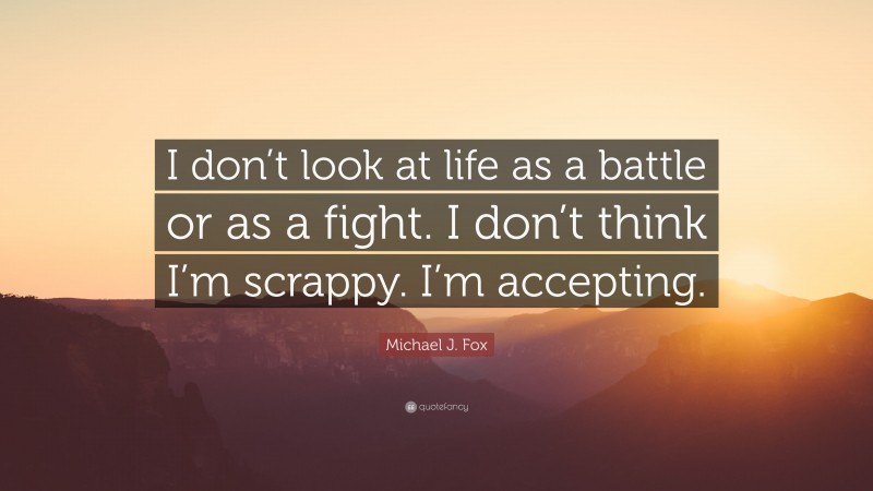 Michael J. Fox Quote: “I don’t look at life as a battle or as a fight. I don’t think I’m scrappy. I’m accepting.”
