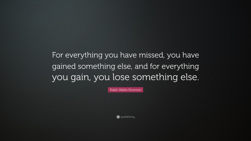 Ralph Waldo Emerson Quote: “For everything you have missed, you have gained something else, and for everything you gain, you lose something else.”