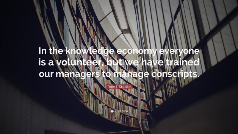 Peter F. Drucker Quote: “In the knowledge economy everyone is a volunteer, but we have trained our managers to manage conscripts.”