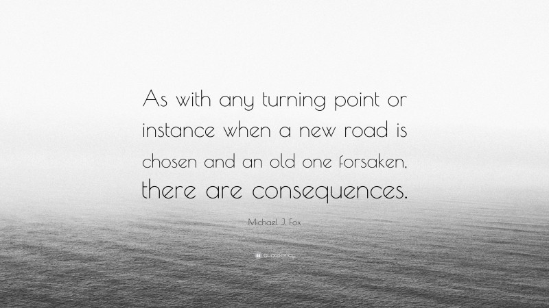 Michael J. Fox Quote: “As with any turning point or instance when a new road is chosen and an old one forsaken, there are consequences.”