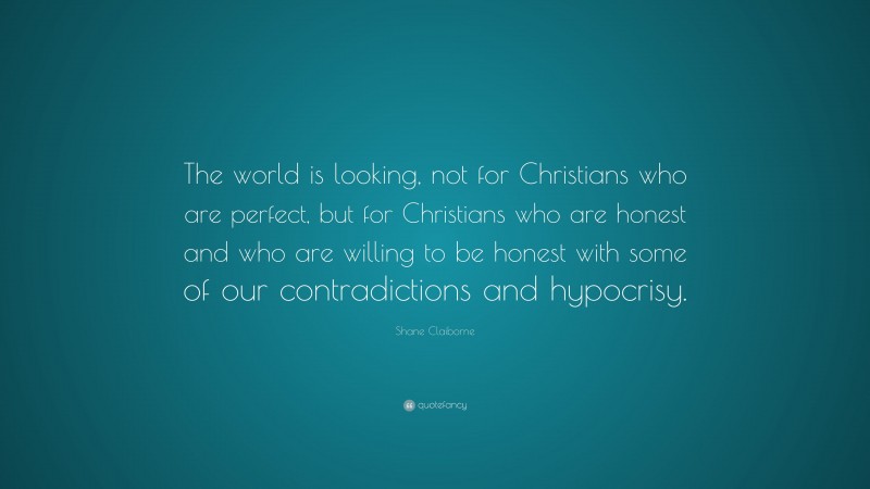 Shane Claiborne Quote: “The world is looking, not for Christians who are perfect, but for Christians who are honest and who are willing to be honest with some of our contradictions and hypocrisy.”