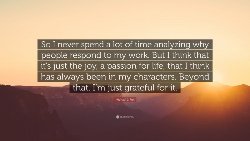 Michael J. Fox Quote: “So I never spend a lot of time analyzing why people respond to my work. But I think that it’s just the joy, a passion for life, that I think has always been in my characters. Beyond that, I’m just grateful for it.”