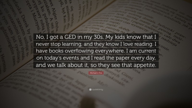 Michael J. Fox Quote: “No, I got a GED in my 30s. My kids know that I never stop learning, and they know I love reading. I have books overflowing everywhere. I am current on today’s events and I read the paper every day, and we talk about it, so they see that appetite.”