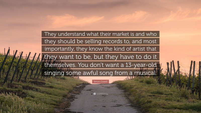 Simon Cowell Quote: “They understand what their market is and who they should be selling records to, and most importantly, they know the kind of artist that they want to be, but they have to do it themselves. You don’t want a 13-year-old singing some awful song from a musical.”