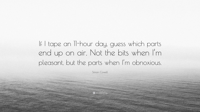 Simon Cowell Quote: “If I tape an 11-hour day, guess which parts end up on air. Not the bits when I’m pleasant, but the parts when I’m obnoxious.”