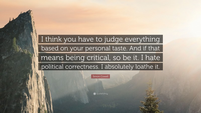 Simon Cowell Quote: “I think you have to judge everything based on your personal taste. And if that means being critical, so be it. I hate political correctness. I absolutely loathe it.”