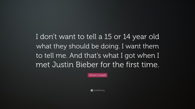 Simon Cowell Quote: “I don’t want to tell a 15 or 14 year old what they should be doing. I want them to tell me. And that’s what I got when I met Justin Bieber for the first time.”