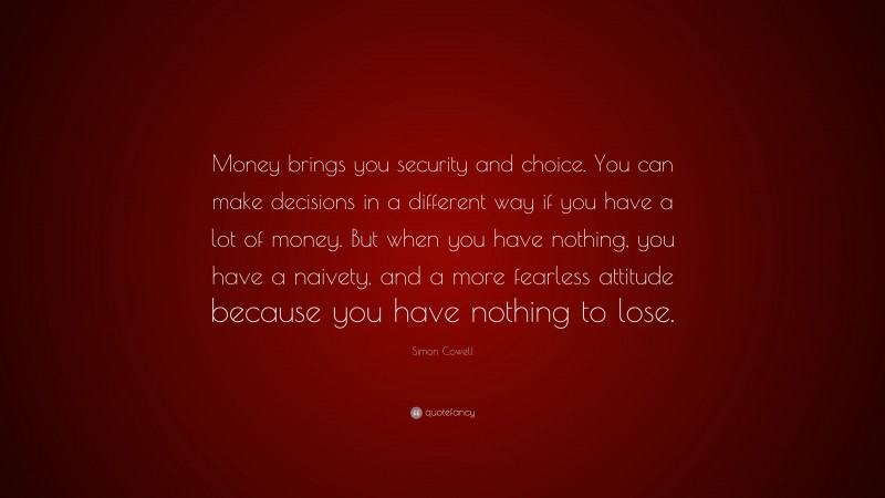 Simon Cowell Quote: “Money brings you security and choice. You can make decisions in a different way if you have a lot of money. But when you have nothing, you have a naivety, and a more fearless attitude because you have nothing to lose.”