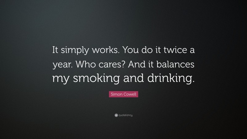 Simon Cowell Quote: “It simply works. You do it twice a year. Who cares? And it balances my smoking and drinking.”