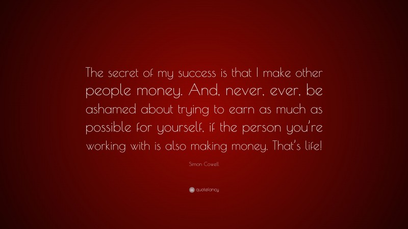 Simon Cowell Quote: “The secret of my success is that I make other people money. And, never, ever, be ashamed about trying to earn as much as possible for yourself, if the person you’re working with is also making money. That’s life!”