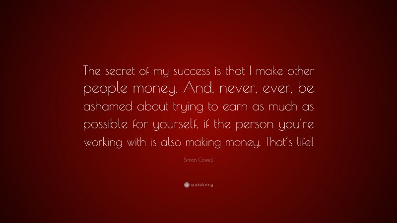 Simon Cowell Quote: “The secret of my success is that I make other people money. And, never, ever, be ashamed about trying to earn as much as possible for yourself, if the person you’re working with is also making money. That’s life!”