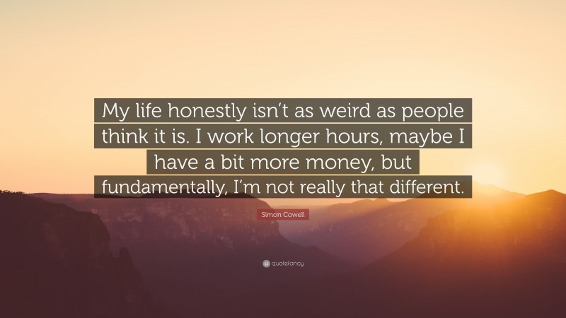 Simon Cowell Quote: “My life honestly isn’t as weird as people think it is. I work longer hours, maybe I have a bit more money, but fundamentally, I’m not really that different.”