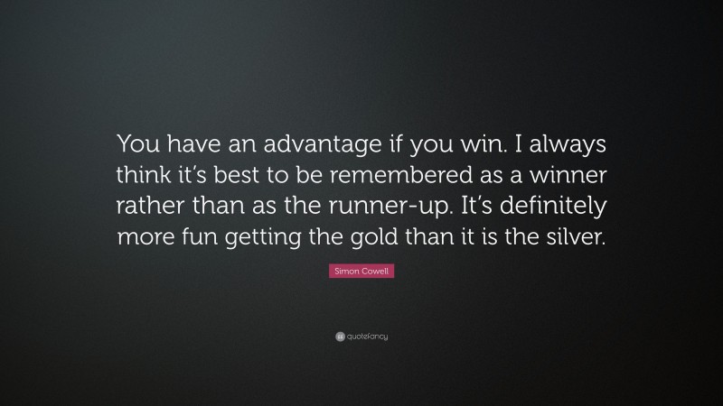 Simon Cowell Quote: “You have an advantage if you win. I always think it’s best to be remembered as a winner rather than as the runner-up. It’s definitely more fun getting the gold than it is the silver.”