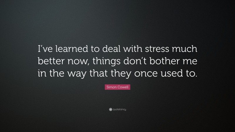 Simon Cowell Quote: “I’ve learned to deal with stress much better now, things don’t bother me in the way that they once used to.”