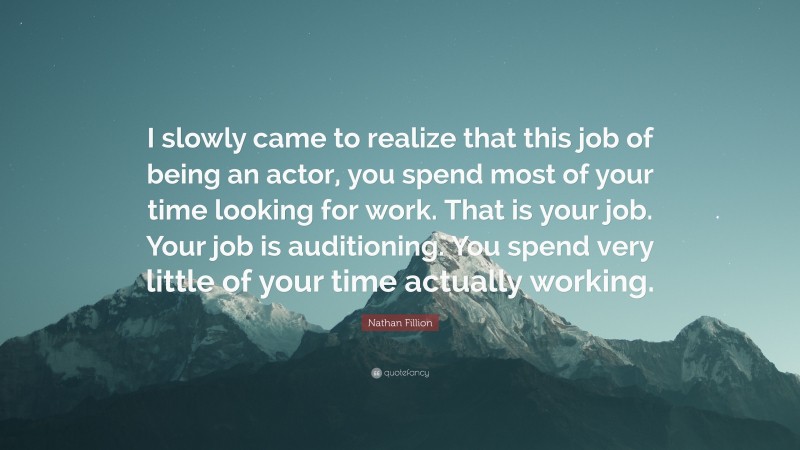 Nathan Fillion Quote: “I slowly came to realize that this job of being an actor, you spend most of your time looking for work. That is your job. Your job is auditioning. You spend very little of your time actually working.”