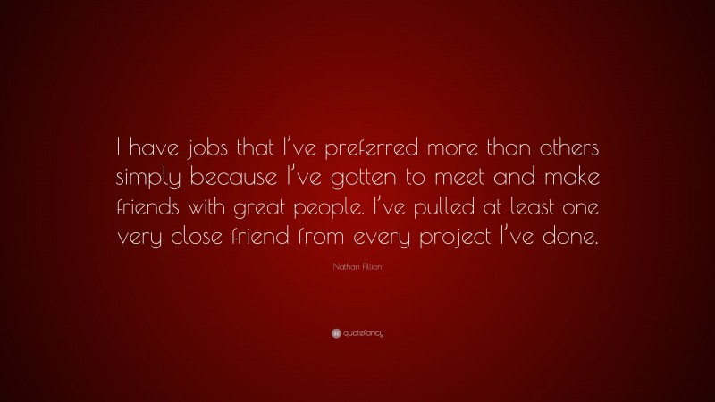 Nathan Fillion Quote: “I have jobs that I’ve preferred more than others simply because I’ve gotten to meet and make friends with great people. I’ve pulled at least one very close friend from every project I’ve done.”