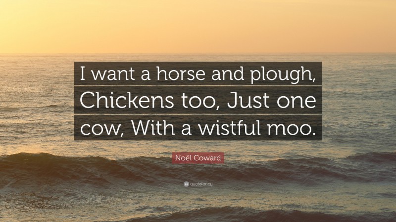 Noël Coward Quote: “I want a horse and plough, Chickens too, Just one cow, With a wistful moo.”