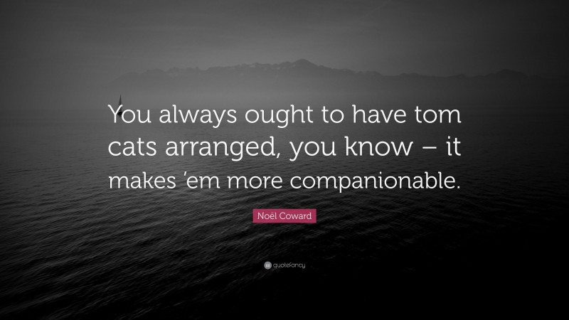 Noël Coward Quote: “You always ought to have tom cats arranged, you know – it makes ’em more companionable.”
