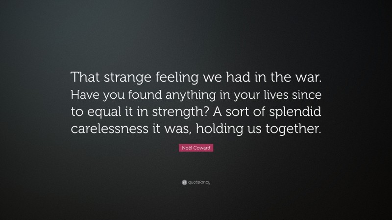 Noël Coward Quote: “That strange feeling we had in the war. Have you found anything in your lives since to equal it in strength? A sort of splendid carelessness it was, holding us together.”