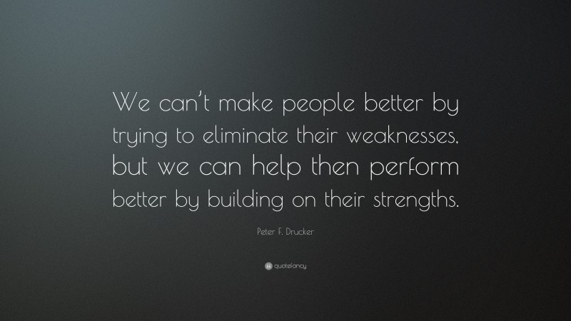 Peter F. Drucker Quote: “We can’t make people better by trying to eliminate their weaknesses, but we can help then perform better by building on their strengths.”
