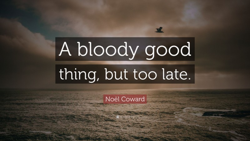 Noël Coward Quote: “A bloody good thing, but too late.”