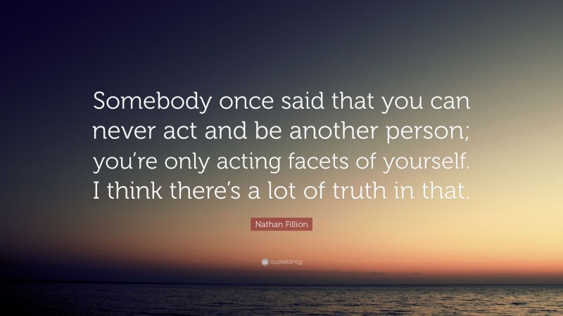 Nathan Fillion Quote: “Somebody once said that you can never act and be another person; you’re only acting facets of yourself. I think there’s a lot of truth in that.”