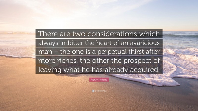 Henry Fielding Quote: “There are two considerations which always imbitter the heart of an avaricious man – the one is a perpetual thirst after more riches, the other the prospect of leaving what he has already acquired.”
