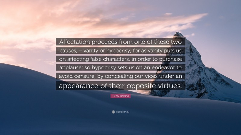 Henry Fielding Quote: “Affectation proceeds from one of these two causes, – vanity or hypocrisy; for as vanity puts us on affecting false characters, in order to purchase applause; so hypocrisy sets us on an endeavor to avoid censure, by concealing our vices under an appearance of their opposite virtues.”