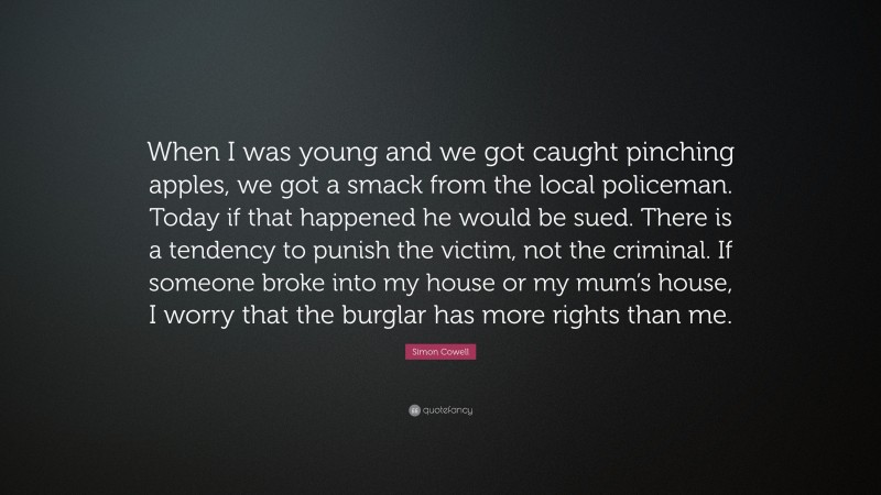 Simon Cowell Quote: “When I was young and we got caught pinching apples, we got a smack from the local policeman. Today if that happened he would be sued. There is a tendency to punish the victim, not the criminal. If someone broke into my house or my mum’s house, I worry that the burglar has more rights than me.”