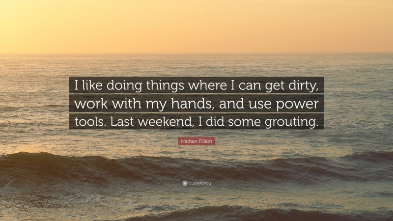 Nathan Fillion Quote: “I like doing things where I can get dirty, work with my hands, and use power tools. Last weekend, I did some grouting.”