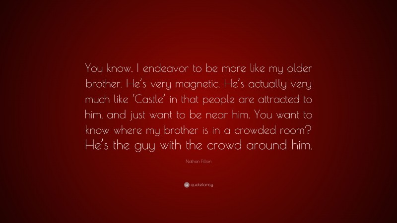 Nathan Fillion Quote: “You know, I endeavor to be more like my older brother. He’s very magnetic. He’s actually very much like ‘Castle’ in that people are attracted to him, and just want to be near him. You want to know where my brother is in a crowded room? He’s the guy with the crowd around him.”