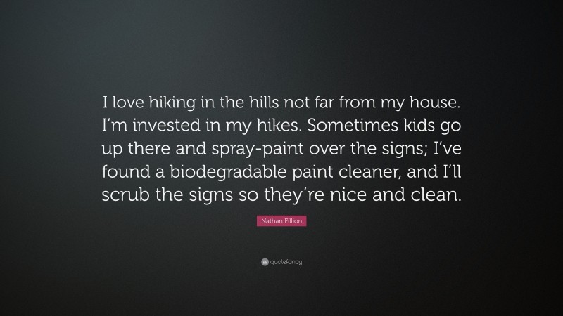 Nathan Fillion Quote: “I love hiking in the hills not far from my house. I’m invested in my hikes. Sometimes kids go up there and spray-paint over the signs; I’ve found a biodegradable paint cleaner, and I’ll scrub the signs so they’re nice and clean.”