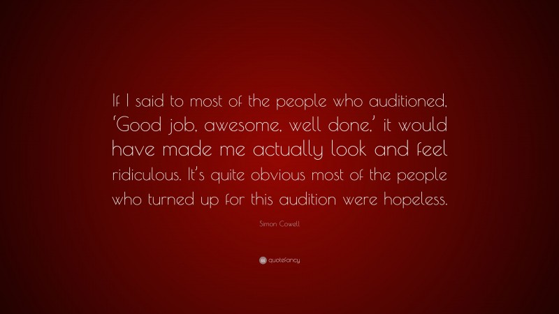 Simon Cowell Quote: “If I said to most of the people who auditioned, ‘Good job, awesome, well done,’ it would have made me actually look and feel ridiculous. It’s quite obvious most of the people who turned up for this audition were hopeless.”