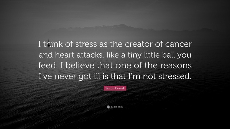 Simon Cowell Quote: “I think of stress as the creator of cancer and heart attacks, like a tiny little ball you feed. I believe that one of the reasons I’ve never got ill is that I’m not stressed.”