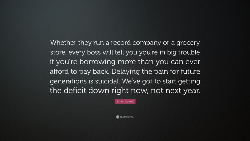 Simon Cowell Quote: “Whether they run a record company or a grocery store, every boss will tell you you’re in big trouble if you’re borrowing more than you can ever afford to pay back. Delaying the pain for future generations is suicidal. We’ve got to start getting the deficit down right now, not next year.”