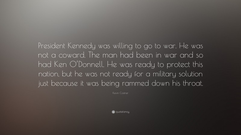 Kevin Costner Quote: “President Kennedy was willing to go to war. He was not a coward. The man had been in war and so had Ken O’Donnell. He was ready to protect this nation, but he was not ready for a military solution just because it was being rammed down his throat.”