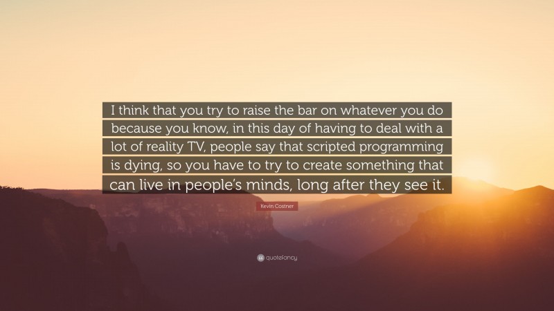 Kevin Costner Quote: “I think that you try to raise the bar on whatever you do because you know, in this day of having to deal with a lot of reality TV, people say that scripted programming is dying, so you have to try to create something that can live in people’s minds, long after they see it.”