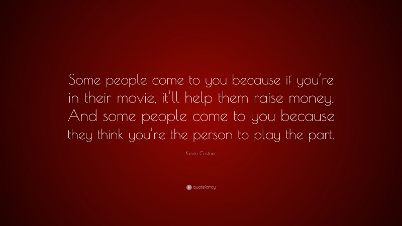 Kevin Costner Quote: “Some people come to you because if you’re in their movie, it’ll help them raise money. And some people come to you because they think you’re the person to play the part.”